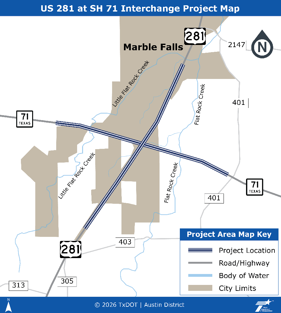 Mapa del proyecto del intercambio de la US 281 en la SH 71. Un mapa ilustrado sencillo de la intersección de la US 281 y la SH 71 que muestra tres líneas a rayas azul oscuro a lo largo de la US 281 y la SH 71 indicando la ubicación del proyecto. La US 281 va de norte a sur y la SH 71 de oeste a este. La sección norte del mapa está marcada con la ciudad de Marble Falls y muestra una zona color beige que indica los límites de la ciudad. Little Flat Rock Creek cruza la SH 71 al oeste de la US 281. Flat Rock Creek cruza la SH 71 al este de la US 281. La clave incluye las tres líneas rayadas azul oscuro que indican la ubicación del proyecto, una línea gris que indica carreteras y autopistas, una línea azul que indica un cuerpo de agua y un recuadro beige que indica los límites de la ciudad. Para cualquier pregunta, ayuda o más información, por favor contacte con Joe Muck, P.E. en A U S _ U S 2 8 1 a t S H 7 1 @ t x d o t . g o v.
