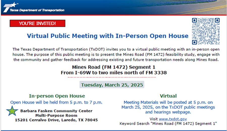 The Texas Department of Transportation (TxOOT) invites you to a vi1tual public meeting with an in person open house on Tuesday, March 25, 2025 from 5 p.m. until 7 p.m. at Barbara Fasken Community Center, Mult-Purpose Room, 15201 Cerralvo Drive, Laredo, TX 78045. The purpose of this public meeting is to present the Mines Road (FM 1472) feasibility study, engage with the community and gather feedback for addressing existing and future transportation needs along Mines Road. Discussion will be regarding Mines Road (FM 1472) Segment 1 from I-69W to two miles north of FM 3338. Meeting materials will be posted at 5 p.m. on March 25, 2025 on the TxDOT public meetings and hearings webpage, https://www.txdot.gov/projects/hearings-meetings/laredo/2025/032525.html